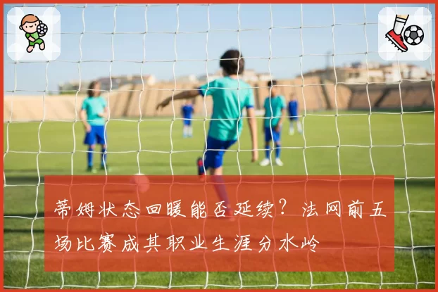 蒂姆状态回暖能否延续？法网前五场比赛成其职业生涯分水岭