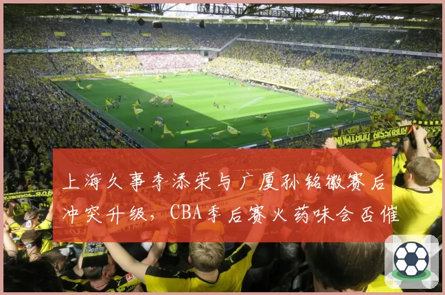 上海久事李添荣与广厦孙铭徽赛后冲突升级，CBA季后赛火药味会否催生更严厉追加处罚