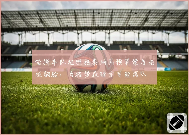 哈斯车队经理施泰纳因预算案与老板翻脸,马格努森暗示可能离队