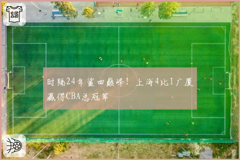 时隔24年鲨回巅峰！上海4比1广厦赢得CBA总冠军