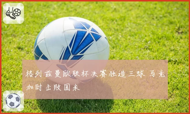 格列兹曼欧联杯决赛独造三球 马竞加时击败国米