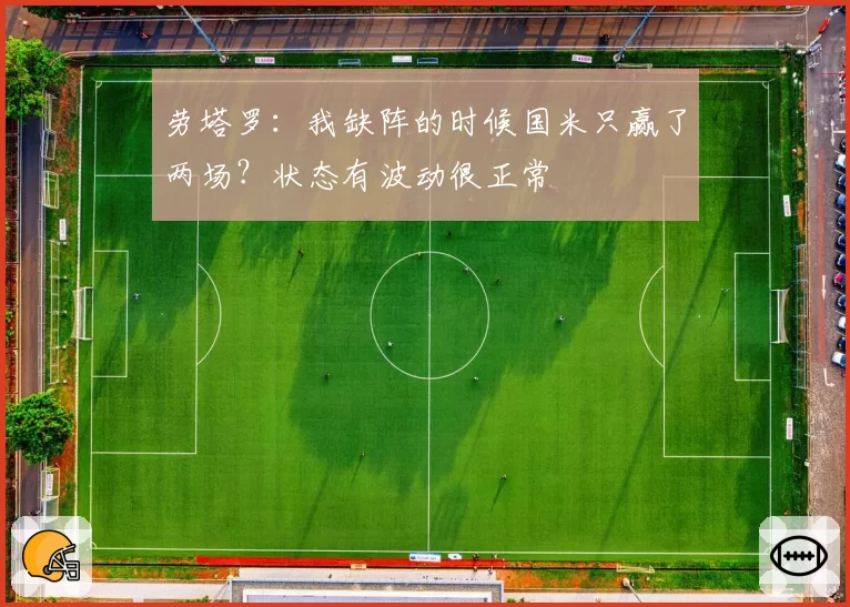 劳塔罗：我缺阵的时候国米只赢了两场？状态有波动很正常