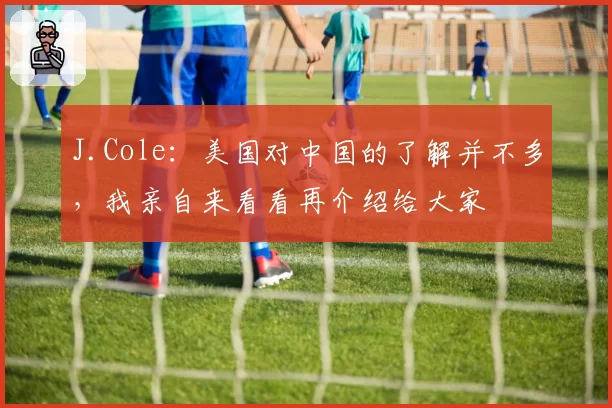 J.Cole：美国对中国的了解并不多，我亲自来看看再介绍给大家