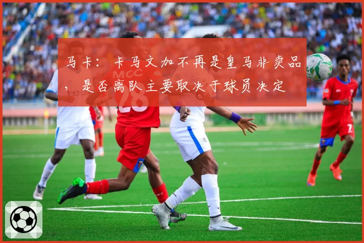 马卡：卡马文加不再是皇马非卖品，是否离队主要取决于球员决定