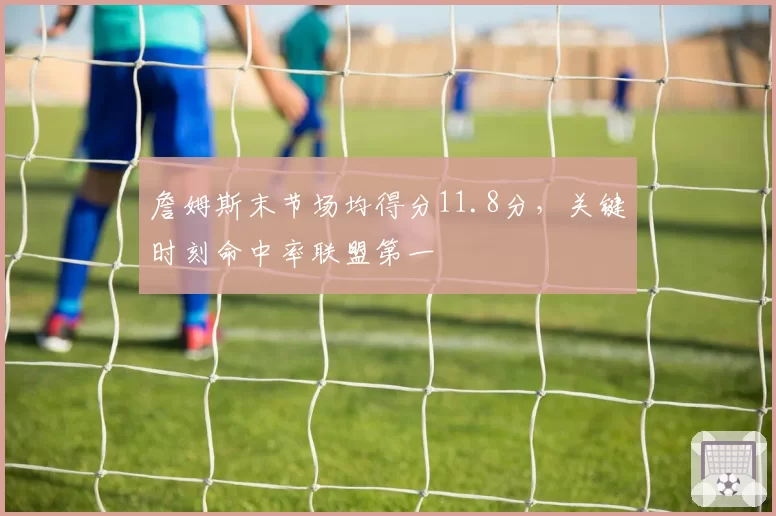 詹姆斯末节场均得分11.8分，关键时刻命中率联盟第一