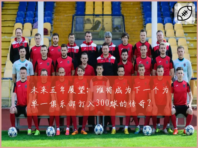 未来五年展望:谁将成为下一个为单一俱乐部打入300球的传奇?
