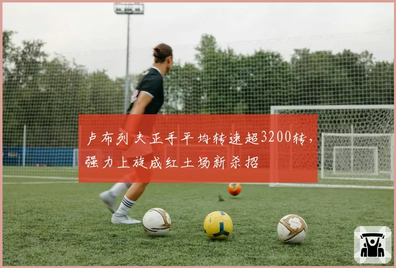 卢布列夫正手平均转速超3200转，强力上旋成红土场新杀招