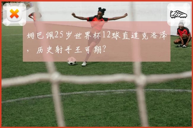 姆巴佩25岁世界杯12球直追克洛泽，历史射手王可期？