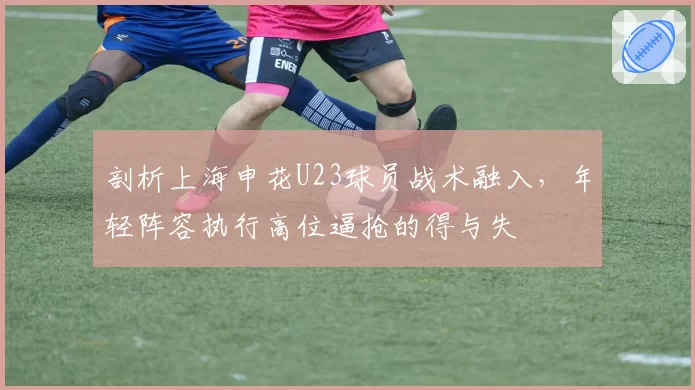 剖析上海申花U23球员战术融入，年轻阵容执行高位逼抢的得与失